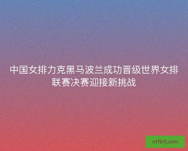 中国女排力克黑马波兰成功晋级世界女排联赛决赛迎接新挑战