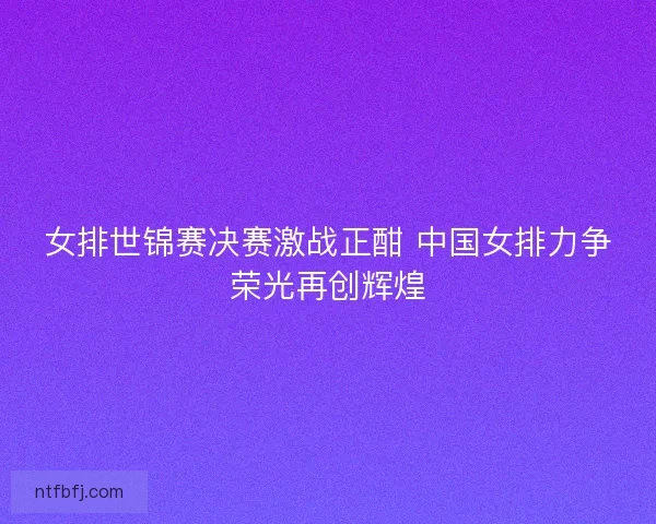 女排世锦赛决赛激战正酣 中国女排力争荣光再创辉煌