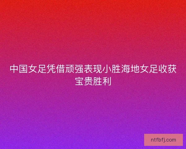 中国女足凭借顽强表现小胜海地女足收获宝贵胜利