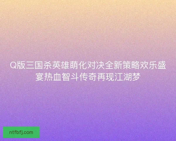 Q版三国杀英雄萌化对决全新策略欢乐盛宴热血智斗传奇再现江湖梦