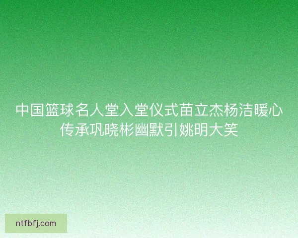 中国篮球名人堂入堂仪式苗立杰杨洁暖心传承巩晓彬幽默引姚明大笑