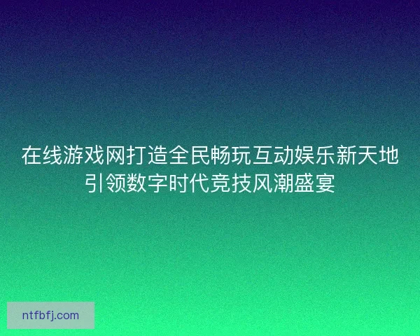 在线游戏网打造全民畅玩互动娱乐新天地引领数字时代竞技风潮盛宴
